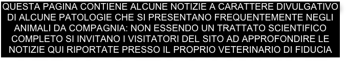 questa pagina contiene alcune notizie a carattere divulgativo di alcune patologie che si presentano frequentemente negli animali da compagnia: non essendo un trattato scientifico completo si invitano i visitatori del sito ad approfondire le notizie qui riportate presso il proprio veterinario di fiducia