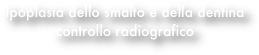 Ipoplasia dello smalto e della dentina
controllo radiografico
