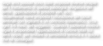 Negli anni passati sono state proposte diverse terapie per il trattamento di questa patologia: levigatura del dente, applicazione di prodotti vari, ecc.
Attualmente viene proposta l’otturazione dei tubuli dentinali con sigillanti e un controllo sistematico, circa ogni 3-6 mesi, del soggetto. Quando il paziente mostra algia è proponibile l’applicazione di corone totali sui denti colpiti, per limitare la sensibilità termica e il dolore che ne consegue.