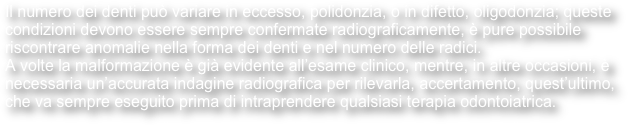 Il numero dei denti può variare in eccesso, polidonzia, o in difetto, oligodonzia; queste condizioni devono essere sempre confermate radiograficamente, è pure possibile riscontrare anomalie nella forma dei denti e nel numero delle radici.
A volte la malformazione è già evidente all’esame clinico, mentre, in altre occasioni, è necessaria un’accurata indagine radiografica per rilevarla, accertamento, quest’ultimo, che va sempre eseguito prima di intraprendere qualsiasi terapia odontoiatrica. 