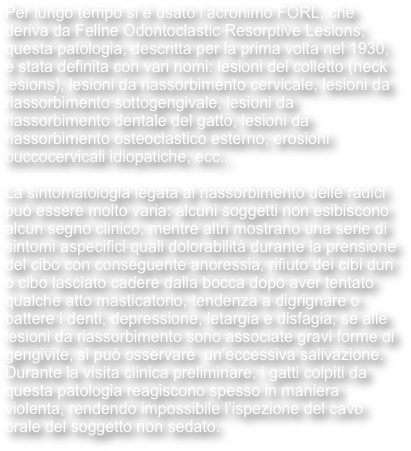 Per lungo tempo si è usato l’acronimo FORL, che deriva da Feline Odontoclastic Resorptive Lesions; questa patologia, descritta per la prima volta nel 1930, è stata definita con vari nomi: lesioni del colletto (neck lesions), lesioni da riassorbimento cervicale, lesioni da riassorbimento sottogengivale, lesioni da riassorbimento dentale del gatto, lesioni da riassorbimento osteoclastico esterno, erosioni buccocervicali idiopatiche, ecc..

La sintomatologia legata al riassorbimento delle radici può essere molto varia: alcuni soggetti non esibiscono alcun segno clinico, mentre altri mostrano una serie di sintomi aspecifici quali dolorabilità durante la prensione del cibo con conseguente anoressia, rifiuto dei cibi duri o cibo lasciato cadere dalla bocca dopo aver tentato qualche atto masticatorio, tendenza a digrignare o battere i denti, depressione, letargia e disfagia; se alle lesioni da riassorbimento sono associate gravi forme di gengivite, si può osservare  un’eccessiva salivazione. Durante la visita clinica preliminare, i gatti colpiti da questa patologia reagiscono spesso in maniera violenta, rendendo impossibile l’ispezione del cavo orale del soggetto non sedato. 