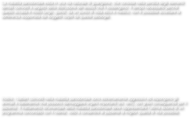 La malattia parodontale esita in una via naturale di guarigione, che consiste nella perdita degli elementi dentali coinvolti a seguito della distruzione dei tessuti che li sostengono. Il tempo necessario perché questo accada è molto lungo, quindi, da un punto di vista etico e medico, non è possibile accettare la sofferenza sopportata dai soggetti colpiti da queste patologie.

















Inoltre, i batteri coinvolti nella malattia parodontale sono estremamente aggressivi ed espongono gli animali a batteriemie che possono danneggiare organi importanti (es. reni), con gravi conseguenze per il paziente. Il trattamento strumentale della malattia parodontale deve rappresentare l’ultima azione di un programma concordato con il cliente, volto a consentire al paziente la miglior qualità di vita possibile.