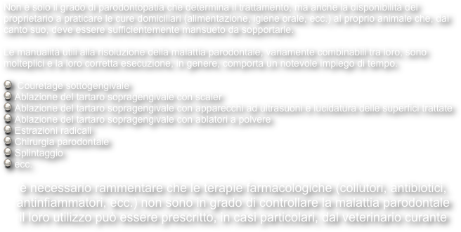 Non è solo il grado di parodontopatia che determina il trattamento, ma anche la disponibilità del proprietario a praticare le cure domiciliari (alimentazione, igiene orale, ecc.) al proprio animale che, dal canto suo, deve essere sufficientemente mansueto da sopportarle.

Le manualità utili alla risoluzione della malattia parodontale, variamente combinabili tra loro, sono molteplici e la loro corretta esecuzione, in genere, comporta un notevole impiego di tempo.

  Couretage sottogengivale
 Ablazione del tartaro sopragengivale con scaler
 Ablazione del tartaro sopragengivale con apparecchi ad ultrasuoni e lucidatura delle superfici trattate
 Ablazione del tartaro sopragengivale con ablatori a polvere
 Estrazioni radicali
 Chirurgia parodontale
 Splintaggio
 ecc.

è necessario rammentare che le terapie farmacologiche (collutori, antibiotici, antinfiammatori, ecc.) non sono in grado di controllare la malattia parodontale 
il loro utilizzo può essere prescritto, in casi particolari, dal veterinario curante 