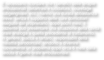 è necessario ricordare che i benefici delle terapie ambulatoriali (detartrasi e lucidatura, couretage subgengivale, ecc.) hanno una durata abbastanza breve: senza il supporto delle cure domiciliari eseguite dal proprietario, dopo pochi mesi, il paziente può presentare una situazione della cavità orale analoga a quella precedente al trattamento.
In genere, placca e tartaro, responsabili della malattia parodontale, tendono a divenire nuovamente un problema dopo circa 6 mesi dalla seduta d’igiene orale ambulatoriale.