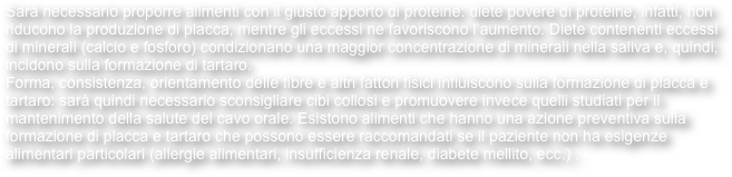 Sarà necessario proporre alimenti con il giusto apporto di proteine: diete povere di proteine, infatti, non riducono la produzione di placca, mentre gli eccessi ne favoriscono l’aumento. Diete contenenti eccessi di minerali (calcio e fosforo) condizionano una maggior concentrazione di minerali nella saliva e, quindi, incidono sulla formazione di tartaro.
Forma, consistenza, orientamento delle fibre e altri fattori fisici influiscono sulla formazione di placca e tartaro: sarà quindi necessario sconsigliare cibi collosi e promuovere invece quelli studiati per il mantenimento della salute del cavo orale. Esistono alimenti che hanno una azione preventiva sulla formazione di placca e tartaro che possono essere raccomandati se il paziente non ha esigenze alimentari particolari (allergie alimentari, insufficienza renale, diabete mellito, ecc.) .