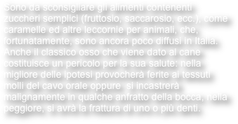 Sono da sconsigliare gli alimenti contenenti zuccheri semplici (fruttosio, saccarosio, ecc.), come caramelle ed altre leccornie per animali, che, fortunatamente, sono ancora poco diffusi in Italia.
Anche il classico osso che viene dato al cane costituisce un pericolo per la sua salute: nella migliore delle ipotesi provocherà ferite ai tessuti molli del cavo orale oppure  si incastrerà malignamente in qualche anfratto della bocca, nella peggiore, si avrà la frattura di uno o più denti.