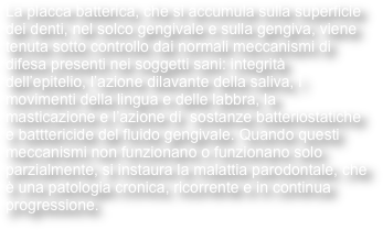 La placca batterica, che si accumula sulla superficie dei denti, nel solco gengivale e sulla gengiva, viene tenuta sotto controllo dai normali meccanismi di difesa presenti nei soggetti sani: integrità dell’epitelio, l’azione dilavante della saliva, i movimenti della lingua e delle labbra, la masticazione e l’azione di  sostanze batteriostatiche e batttericide del fluido gengivale. Quando questi meccanismi non funzionano o funzionano solo parzialmente, si instaura la malattia parodontale, che è una patologia cronica, ricorrente e in continua progressione. 