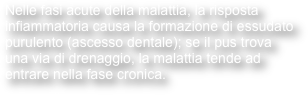 Nelle fasi acute della malattia, la risposta infiammatoria causa la formazione di essudato purulento (ascesso dentale); se il pus trova una via di drenaggio, la malattia tende ad entrare nella fase cronica. 
