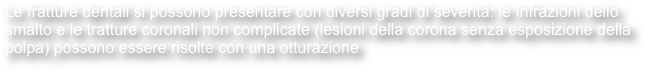 Le fratture dentali si possono presentare con diversi gradi di severità: le Infrazioni dello smalto e le tratture coronali non complicate (lesioni della corona senza esposizione della polpa) possono essere risolte con una otturazione