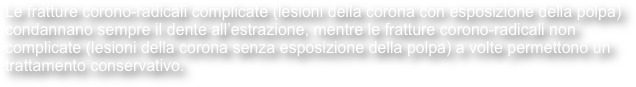 Le fratture corono-radicali complicate (lesioni della corona con esposizione della polpa) condannano sempre il dente all’estrazione, mentre le fratture corono-radicali non complicate (lesioni della corona senza esposizione della polpa) a volte permettono un trattamento conservativo.