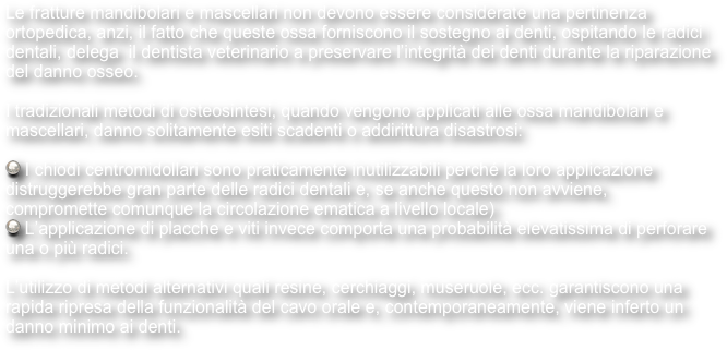 Le fratture mandibolari e mascellari non devono essere considerate una pertinenza ortopedica, anzi, il fatto che queste ossa forniscono il sostegno ai denti, ospitando le radici dentali, delega  il dentista veterinario a preservare l’integrità dei denti durante la riparazione del danno osseo.

I tradizionali metodi di osteosintesi, quando vengono applicati alle ossa mandibolari e mascellari, danno solitamente esiti scadenti o addirittura disastrosi:

 I chiodi centromidollari sono praticamente inutilizzabili perché la loro applicazione distruggerebbe gran parte delle radici dentali e, se anche questo non avviene, compromette comunque la circolazione ematica a livello locale)
 L’applicazione di placche e viti invece comporta una probabilità elevatissima di perforare una o più radici.

L’utilizzo di metodi alternativi quali resine, cerchiaggi, museruole, ecc. garantiscono una rapida ripresa della funzionalità del cavo orale e, contemporaneamente, viene inferto un danno minimo ai denti.