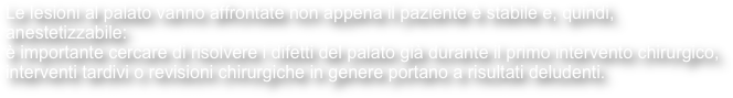 Le lesioni al palato vanno affrontate non appena il paziente è stabile e, quindi, anestetizzabile:
è importante cercare di risolvere i difetti del palato già durante il primo intervento chirurgico, interventi tardivi o revisioni chirurgiche in genere portano a risultati deludenti.