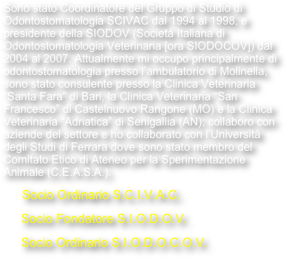 Sono stato Coordinatore del Gruppo di Studio di Odontostomatologia SCIVAC dal 1994 al 1998, e presidente della SIODOV (Società Italiana di Odontostomatologia Veterinaria [ora SIODOCOV]) dal 2004 al 2007. Attualmente mi occupo principalmente di odontostomatologia presso l’ambulatorio di Molinella, sono stato consulente presso la Clinica Veterinaria “Santa Fara” di Bari, la Clinica Veterinaria “San Francesco” di Castelnuovo Rangone (MO) e la Clinica Veterinaria “Adriatica” di Senigallia (AN); collaboro con aziende del settore e ho collaborato con l’Università degli Studi di Ferrara dove sono stato membro del Comitato Etico di Ateneo per la Sperimentazione Animale (C.E.A.S.A.).
      Socio Ordinario S.C.I.V.A.C.
     Socio Fondatore S.I.O.D.O.V.
     Socio Ordinario S.I.O.D.O.C.O.V.