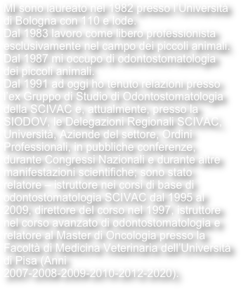 MI sono laureato nel 1982 presso l’Università di Bologna con 110 e lode. Dal 1983 lavoro come libero professionista esclusivamente nel campo dei piccoli animali. Dal 1987 mi occupo di odontostomatologia dei piccoli animali. Dal 1991 ad oggi ho tenuto relazioni presso l’ex Gruppo di Studio di Odontostomatologia della SCIVAC e, attualmente, presso la SIODOV, le Delegazioni Regionali SCIVAC, Università, Aziende del settore, Ordini Professionali, in pubbliche conferenze,  durante Congressi Nazionali e durante altre manifestazioni scientifiche; sono stato relatore – istruttore nei corsi di base di odontostomatologia SCIVAC dal 1995 al 2009, direttore del corso nel 1997, istruttore nel corso avanzato di odontostomatologia e relatore al Master di Oncologia presso la Facoltà di Medicina Veterinaria dell’Università di Pisa (Anni 2007-2008-2009-2010-2012-2020).